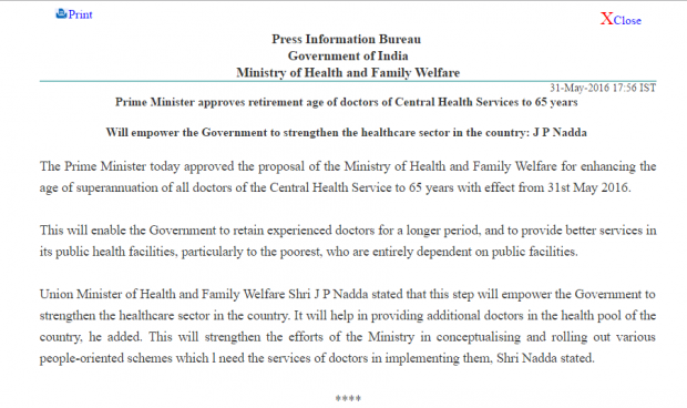 Prime Minister approves retirement age of doctors of Central Health Services to 65 years   Will empower the Government to strengthen the healthcare sector in the country: J P Nadda   The Prime Minister today approved the proposal of the Ministry of Health and Family Welfare for enhancing the age of superannuation of all doctors of the Central Health Service to 65 years with effect from 31st May 2016.   This will enable the Government to retain experienced doctors for a longer period, and to provide better services in its public health facilities, particularly to the poorest, who are entirely dependent on public facilities.   Union Minister of Health and Family Welfare Shri J P Nadda stated that this step will empower the Government to strengthen the healthcare sector in the country. It will help in providing additional doctors in the health pool of the country, he added. This will strengthen the efforts of the Ministry in conceptualising and rolling out various people-oriented schemes which l need the services of doctors in implementing them, Shri Nadda stated. 