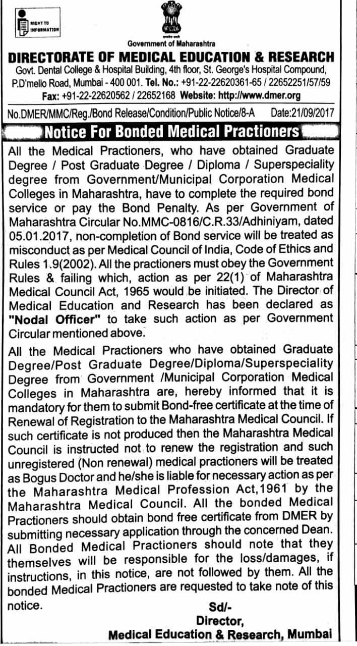 All the Medical Practitioners, who have obtained Graduate Degree / Post Graduate Degree / Diploma / Superspeciality degree from Government/Municipal Corporation Medical Colleges in Maharashtra, have to complete the required bond service or pay the Bond Penalty. As per Government of Maharashtra Circular No.MMC-0816/C.R.33/Adhiniyam, dated 05.01.2017, non-completion of Bond service will be treated as misconduct as per Medical Council of India, Code of Ethics and Rules 1.9(2002). All the practitioners must obey the Government Rules & be failing which, action as per 22(1) of Maharashtra Medical Council Act, 1965 would be initiated. The Director of Medical Education and Research has been declared as "Nodal Officer" to take such action as per Government Circular mentioned above. All the Medical Practitioners who have obtained Graduate Degree/ Post Graduate Degree/ Diploma/ Superspeciality Degree from Government / Municipal Corporation Medical Colleges in Maharashtra are, hereby informed that it is mandatory for them to submit Bond-free certificate at the time of Renewal of Registration to the Maharashtra Medical Council. If such certificate is not produced then the Maharashtra Medical Council is instructed not to renew the registration and such unregistered (Non-renewal) medical practitioners will be treated as Bogus Doctor and he/she is liable for necessary action as per the Maharashtra Medical Profession Act,1961 by the Maharashtra Medical Council. All the bonded Medical Practitioners should obtain the bond free certificate from DMER by submitting a necessary application through the concerned Dean. All Bonded Medical Practitioners should note that they themselves will be responsible for the loss/damages, if instructions, in this notice, are not followed by them. All the bonded Medical Practitioners are requested to take note of this notice. Sd/- Director, Medical Education & Research, Mumbai. Notice by Government of Maharashtra, DMER (DIRECTORATE OF MEDICAL EDUCATION & RESEARCH) Govt. Dental College & Hospital Building, 4th floor, St. George's Hospital Compound, P.D'mello Road, Mumbai - 400 001. Tel. No.: +91-22-22620361-65 22652251/57/59 Fax: +91-22-22620562 / 22652168 Website: http://www.dmer.org No.DMER/MMC/Reg./Bond Release/Condition/Public Notice/8-A Date:21/09/2017