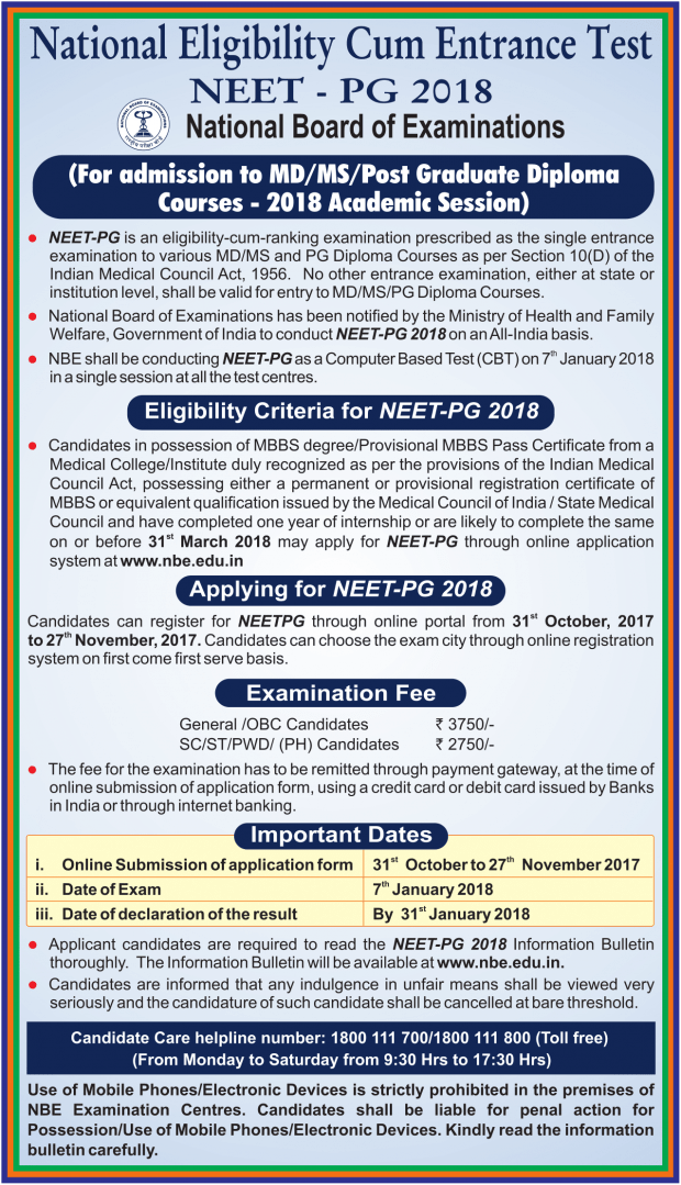 National Board of Examinations (NBE) has announced details of NEET-PG 2018 exam for admission to MD/MS/Posi Graduate Diploma Courses - 2018 Academic Session. NEET-PG is an eligibility-cum-ranking examination prescribed as the single entrance examination to various MD/MS and PG Diploma Courses as per Section 10(D) of the Indian Medical Council Act, 1956. No other entrance examination, either at state or institution level, shall be valid for entry to MD/MS/PG Diploma Courses. National Board of Examinations has been notified by the Ministry of Health and Family Welfare, Government of India to conduct NEET-PG 2018 on an All-India basis. NBE shall be conducting NEET-PG as a Computer Based Test (CBT) on 7th January 2018 in a single session at all the test centers. Eligibility Criteria for NEET-PG 2018 Candidates in possession of MBBS degree/Provisional MBBS Pass Certificate from a Medical College/Institute duly recognized as per the provisions of the Indian Medical Council Act, possessing either a permanent or provisional registration certificate of MBBS or equivalent qualification issued by the Medical Council of India / State Medical Council and have completed one year of internship or are likely to complete the same on or before 31st March 2018 may apply for NEET-PG through online application system at www.nbe.edu.in.  Applying for NEET-PG 2018 Candidates can register for NEETPG through an online portal from 31st October 2017 to 27th November 2017. Candidates can choose the exam city through online registration system on first come first serve basis.  Examination Fee General /OBC Candidates: Rs. 3750/- SC/ST/PWD/ (PH) Candidates: Rs. 2750/- The fee for the examination has to be remitted through the payment gateway, at the time of online submission of application form, using a credit card or debit card issued by Banks in India or through internet banking. Important Dates Online Submission of application form 31st October to 27th November 2017 Date of Exam 7th January 2018 Date of declaration of the result By 31st January 2018 Applicant candidates are required to read the NEET-PG 2018 Information Bulletin thoroughly. The Information Bulletin will be available at www.nbe.edu.in. Candidates are informed that any indulgence in unfair means shall be viewed very seriously and the candidature of such candidate shall be canceled at the bare threshold. Candidate Care helpline number: 1800 111 70011800 111 800 (Toll-free) (From Monday to Saturday from 9:30 Hrs to 17:30 Hrs) Use of Mobile Phones/Electronic Devices is strictly prohibited on the premises of NBE Examination Centres. Candidates shall be liable for penal action for Possession/Use of Mobile Phones/Electronic Devices. Kindly read the information bulletin carefully.